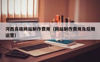莒县河西高端网站制作费用（网站制作费用及后期运营）