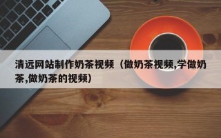 莒县清远网站制作奶茶视频（做奶茶视频,学做奶茶,做奶茶的视频）