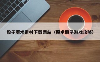 莒县骰子魔术素材下载网站（魔术骰子游戏攻略）
